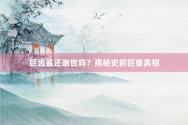 巨齿鲨还谢世吗？揭秘史前巨兽真相